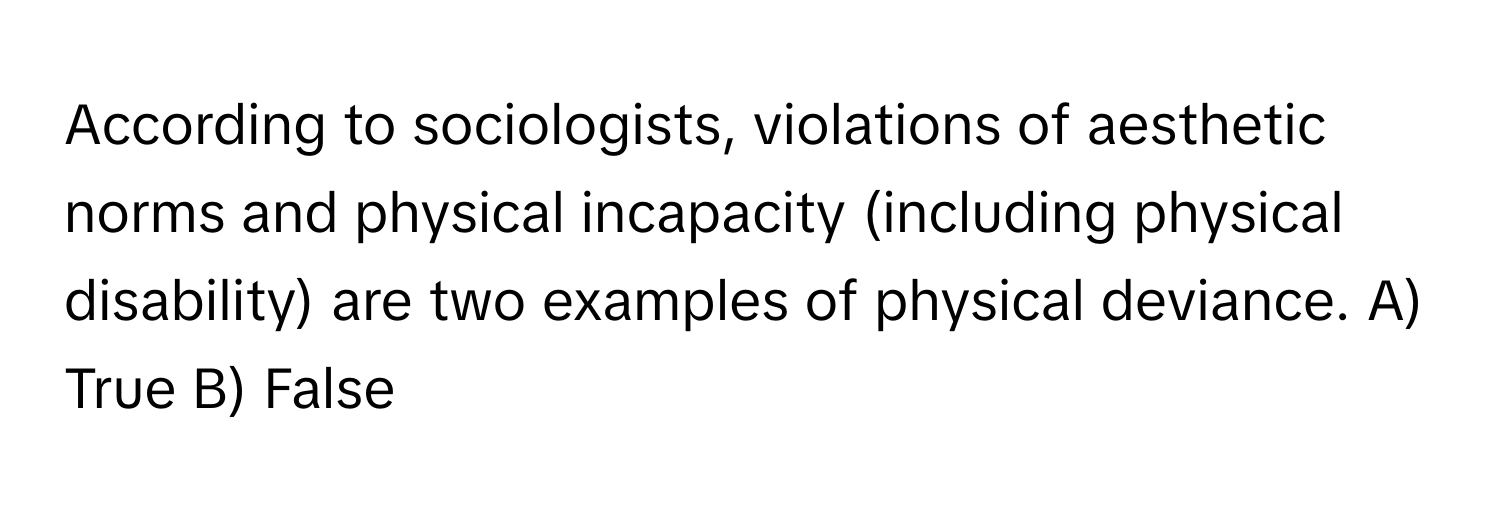 According to sociologists, violations of aesthetic norms and physical incapacity (including physical disability) are two examples of physical deviance.  A) True B) False