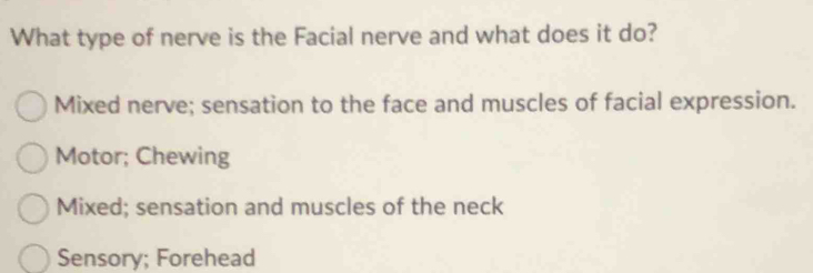 What type of nerve is the Facial nerve and what does it do?
Mixed nerve; sensation to the face and muscles of facial expression.
Motor; Chewing
Mixed; sensation and muscles of the neck
Sensory; Forehead