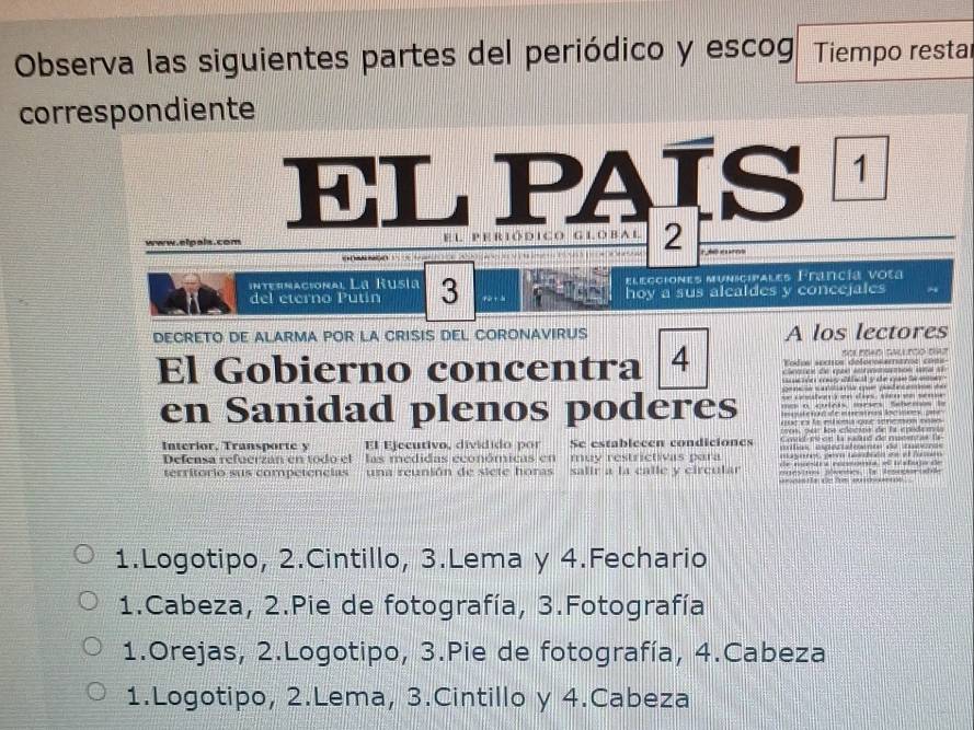 Observa las siguientes partes del periódico y escog. Tiempo restar
correspondiente
EL PAÍS 
www.elpals.com l p e r ió d ico g ló r a 2
internacional La Rusía 3 elegciones municipales Francía vota
del eterno Putín hoy a sus alcaldes y concejales
DECRETO DE ALARMA POR LA CRISIS DEL CORONAVIRUS A los lectores
El Gobierno concentra 4 Todos soros deforosamane cée a n t ró d a
e 
n rea s a oa ácper peed ae d e
= fe =e d e se= se= 
en Sanidad plenos poderes o o qés sses Sebeo 
rn ter koe chackoe de ls epudee 
Interior, Transporte y El Ejecurivo, dividido por Se establecen condiciones e 
Defeasa refuerzan en todo el las medidas económicas en muy restrictivas para eayomes pem tasdsén de el nuoeo 
territorio sus competencias una reunión de siete horas salir a la calle y circular d e ma a resnoa e t stedanãe
1.Logotipo, 2.Cintillo, 3.Lema y 4.Fechario
1.Cabeza, 2.Pie de fotografía, 3.Fotografía
1.Orejas, 2.Logotipo, 3.Pie de fotografía, 4.Cabeza
1.Logotipo, 2.Lema, 3.Cintillo y 4.Cabeza