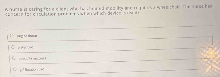 A nurse is caring for a client who has limited mobility and requires a wheelchair. The nurse has
concern for circulation problems when which device is used?
ring or donut
water bed
specialty mattress
gel flotation pad