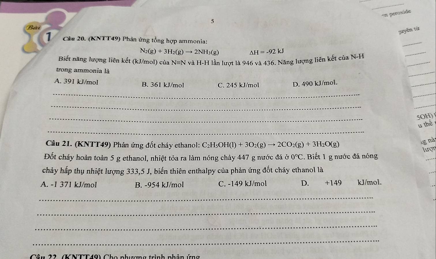 en peroxide
5
Bài
tuyên tử
1 Câu 20. (KNTT49) Phản ứng tổng hợp ammonia:
_
N_2(g)+3H_2(g)to 2NH_3(g)
△ H=-92kJ
_
Biết năng lượng liên kết (kJ/mol) của Nequiv N và H-H lần lượt là 946 và 436. Năng lượng liên kết của N-H
_
trong ammonia là
_
A. 391 kJ/mol B. 361 kJ/mol C. 245 kJ/mol D. 490 kJ/mol.
_
_
_
_
_
_
5OH)
_
u thế
Câu 21. (KNTT49) Phản ứng đốt cháy ethanol: C_2H_5OH(l)+3O_2(g)to 2CO_2(g)+3H_2O(g)
g nà
lượn
Đốt cháy hoàn toàn 5 g ethanol, nhiệt tỏa ra làm nóng chảy 447 g nước đá ở 0°C. Biết 1 g nước đá nóng
chảy hấp thụ nhiệt lượng 333,5 J, biến thiên enthalpy của phản ứng đốt cháy ethanol là
A. -1 371 kJ/mol B. -954 kJ/mol C. -149 kJ/mol D. +149 kJ/mol.
_
_
_
_
Câu 22, (KNTT49) Cho phương trình phản ứng