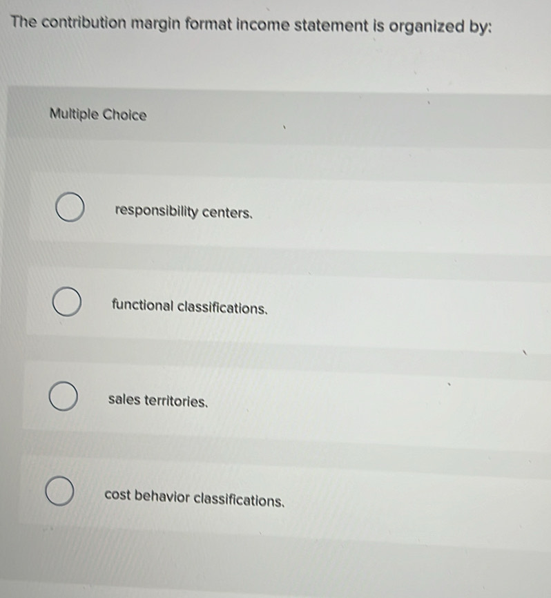 The contribution margin format income statement is organized by:
Multiple Choice
responsibility centers.
functional classifications.
sales territories.
cost behavior classifications.