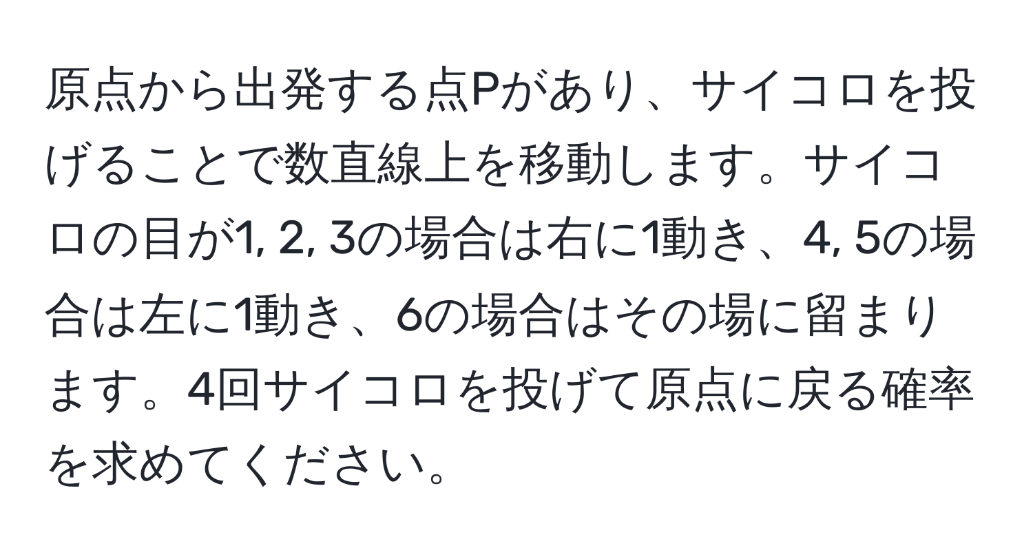 原点から出発する点Pがあり、サイコロを投げることで数直線上を移動します。サイコロの目が1, 2, 3の場合は右に1動き、4, 5の場合は左に1動き、6の場合はその場に留まります。4回サイコロを投げて原点に戻る確率を求めてください。