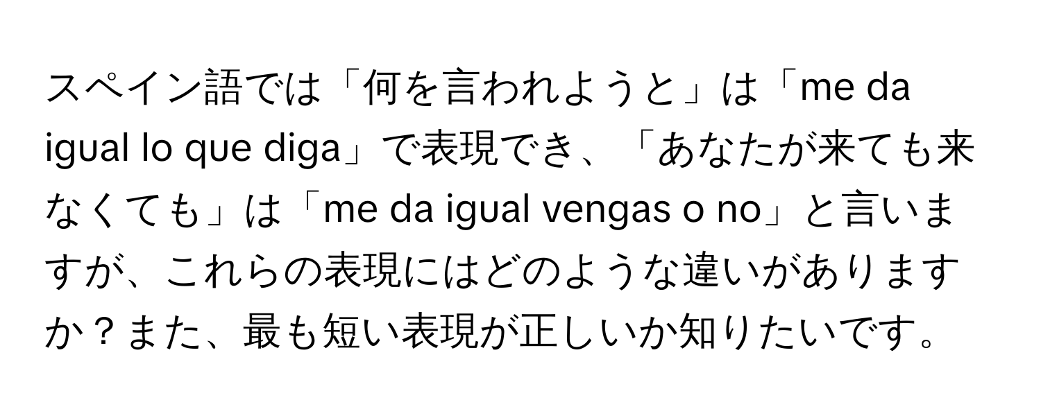 スペイン語では「何を言われようと」は「me da igual lo que diga」で表現でき、「あなたが来ても来なくても」は「me da igual vengas o no」と言いますが、これらの表現にはどのような違いがありますか？また、最も短い表現が正しいか知りたいです。