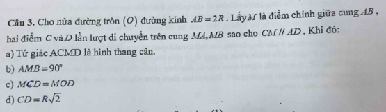 Cho nửa đường tròn (O) đường kính AB=2R. Lấy M là điểm chính giữa cung AB ,
hai điểm C và D lần lượt di chuyển trên cung M4, MB sao cho CMparallel AD. Khi đỏ:
a) Tứ giác ACMD là hình thang cân.
b) AMB=90°
c MCD=MOD
d) CD=Rsqrt(2)