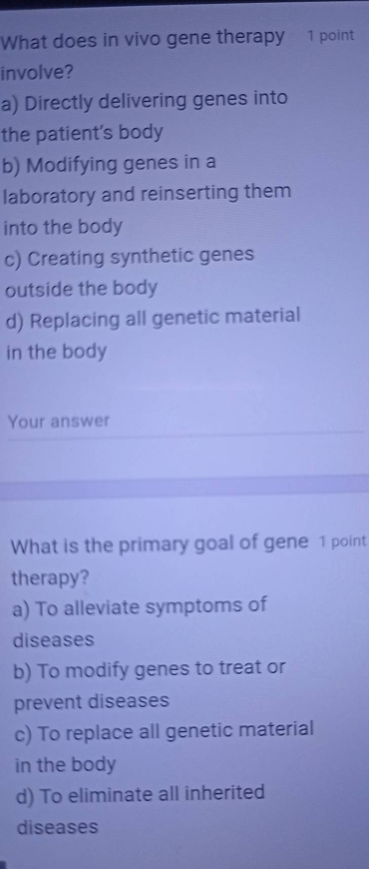 What does in vivo gene therapy 1 point
involve?
a) Directly delivering genes into
the patient's body
b) Modifying genes in a
laboratory and reinserting them
into the body
c) Creating synthetic genes
outside the body
d) Replacing all genetic material
in the body
Your answer
What is the primary goal of gene 1 point
therapy?
a) To alleviate symptoms of
diseases
b) To modify genes to treat or
prevent diseases
c) To replace all genetic material
in the body
d) To eliminate all inherited
diseases