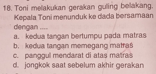 Toni melakukan gerakan guling belakang.
Kepala Toni menunduk ke dada bersamaan
dengan ....
a. kedua tangan bertumpu pada matras
b. kedua tangan memegang matras
c. panggul mendarat di atas matras
d. jongkok saat sebelum akhir gerakan