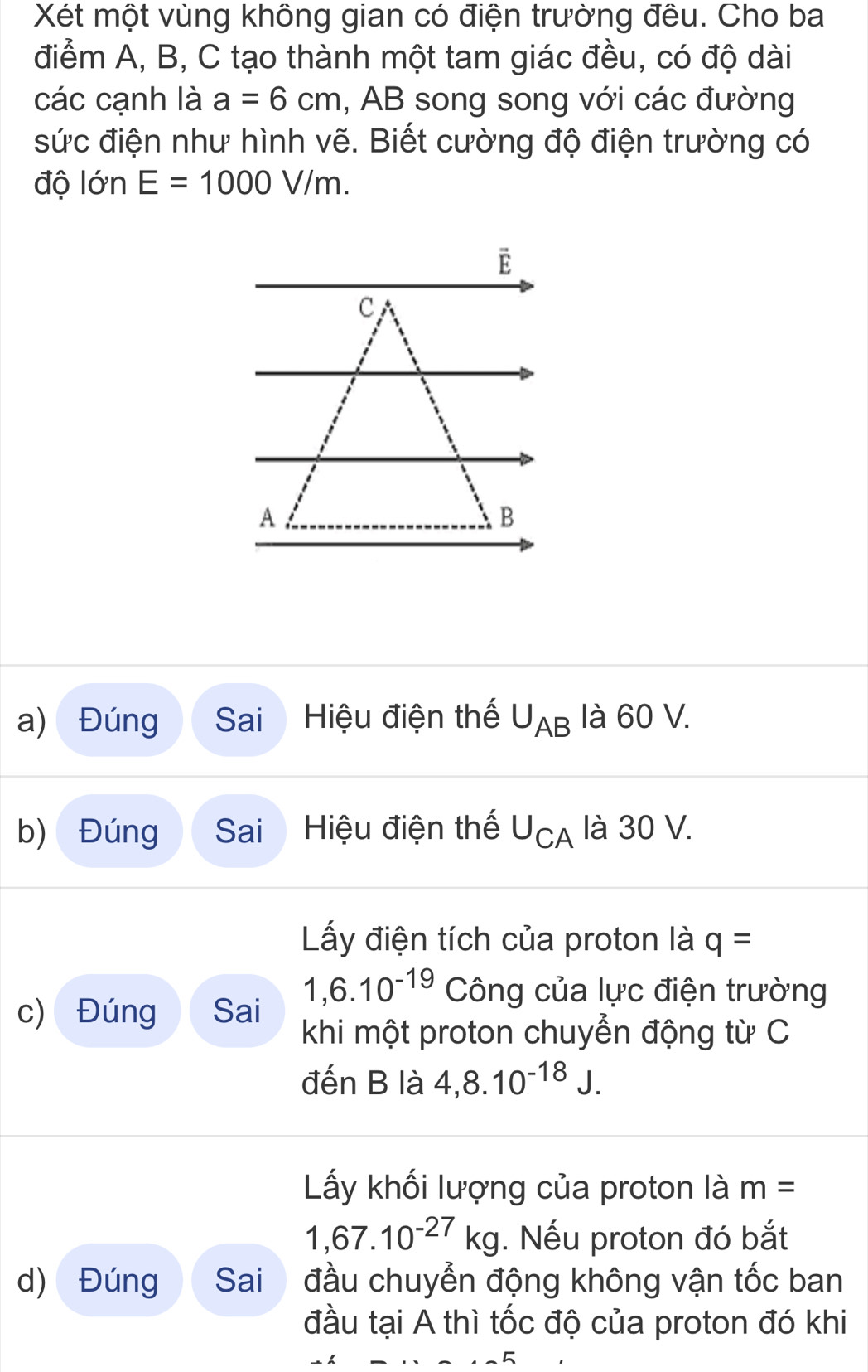 Xét một vùng không gian có điện trường đều. Cho ba 
điểm A, B, C tạo thành một tam giác đều, có độ dài 
các cạnh là a=6cm , AB song song với các đường 
sức điện như hình vẽ. Biết cường độ điện trường có 
độ lớn E=1000V/m. 
a) Đúng Sai Hiệu điện thế U_AB là 60 V. 
b) Đúng Sai Hiệu điện thế U_CA là 30 V. 
Lấy điện tích của proton là q=
1,6.10^(-19) Công của lực điện trường 
c) Đúng Sai khi một proton chuyển động từ C 
đến B là 4, 8.10^(-18)J. 
Lấy khối lượng của proton là m=
1,67.10^(-27)kg. Nếu proton đó bắt 
d) Đúng Sai đầu chuyển động không vận tốc ban 
đầu tại A thì tốc độ của proton đó khi