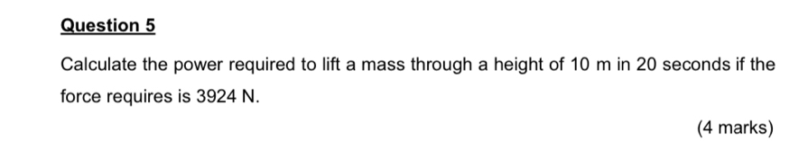 Calculate the power required to lift a mass through a height of 10 m in 20 seconds if the 
force requires is 3924 N. 
(4 marks)