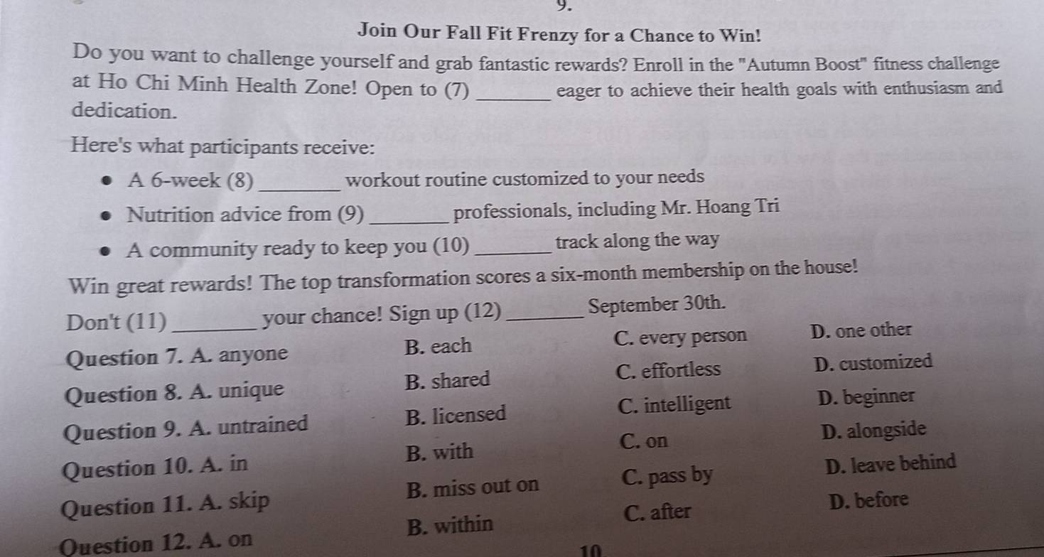 Join Our Fall Fit Frenzy for a Chance to Win!
Do you want to challenge yourself and grab fantastic rewards? Enroll in the "Autumn Boost" fitness challenge
at Ho Chi Minh Health Zone! Open to (7) _eager to achieve their health goals with enthusiasm and
dedication.
Here's what participants receive:
A 6-week (8)_ workout routine customized to your needs
Nutrition advice from (9) _professionals, including Mr. Hoang Tri
A community ready to keep you (10) _track along the way
Win great rewards! The top transformation scores a six-month membership on the house!
Don't (11) _your chance! Sign up (12) _September 30th.
Question 7. A. anyone B. each C. every person D. one other
C. effortless D. customized
Question 8. A. unique B. shared
C. intelligent
Question 9. A. untrained B. licensed D. beginner
B. with D. alongside
C. on
Question 10. A. in D. leave behind
Question 11. A. skip B. miss out on
C. pass by
C. after D. before
Question 12. A. on B. within
10