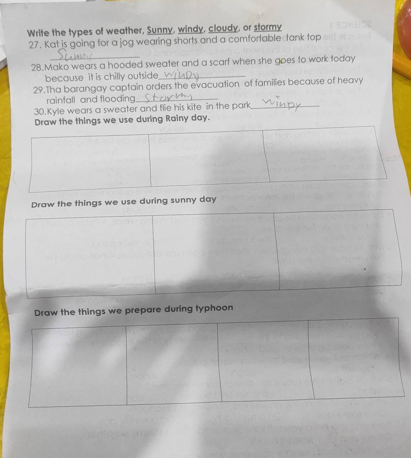 Write the types of weather, Sunny, windy, cloudy, or stormy 
27. Kat is going for a jog wearing shorts and a comfortable tank top 
28.Mako wears a hooded sweater and a scarf when she goes to work today 
because it is chilly outside_ 
29.Tha barangay captain orders the evacuation of families because of heavy 
rainfall and flooding_ 
30.Kyle wears a sweater and flie his kite in the park_ 
raw the things we use during Rainy day. 
ings we use during sunny day
e things we prepare during typhoon