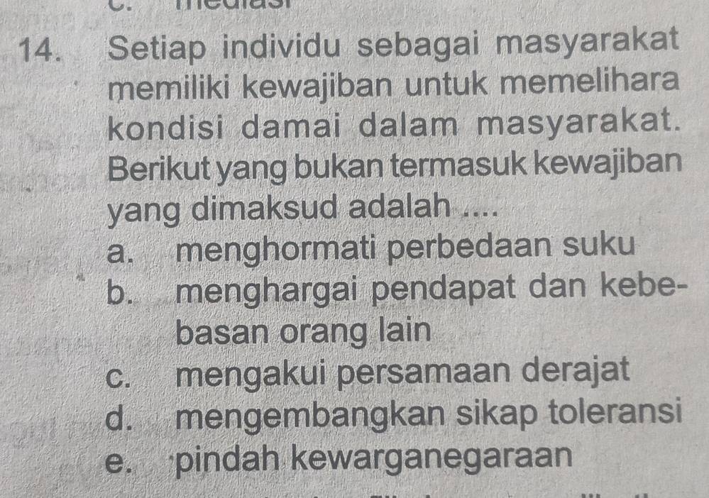 Setiap individu sebagai masyarakat
memiliki kewajiban untuk memelihara
kondisi damai dalam masyarakat.
Berikut yang bukan termasuk kewajiban
yang dimaksud adalah ....
a. menghormati perbedaan suku
b. menghargai pendapat dan kebe-
basan orang lain
c. mengakui persamaan derajat
d. mengembangkan sikap toleransi
e. pindah kewarganegaraan