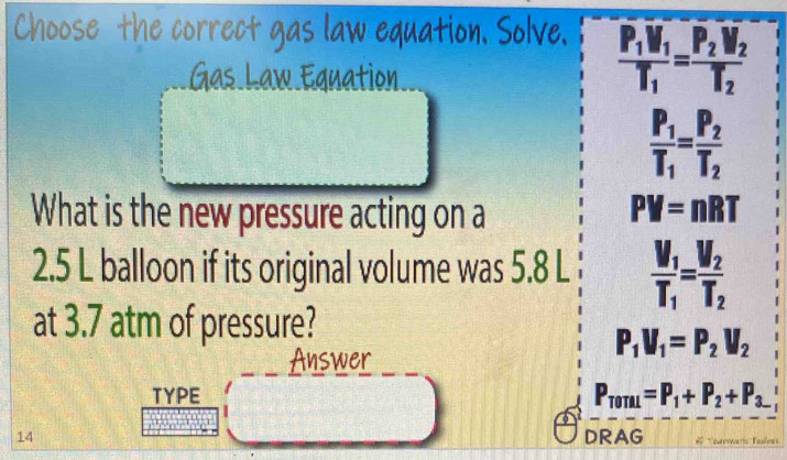 Choose the correct gas law equation. Solve
Gas Law Eguation
frac P_1V_1T_1=frac P_2V_2T_2
frac P_1T_1=frac P_2T_2
What is the new pressure acting on a PV=nRT
2. 5 L balloon if its original volume was 5.8 L frac V_1T_1=frac V_2T_2
at 3.7 atm of pressure?
Answer
P_1V_1=P_2V_2
TYPE P_T0TAL=P_1+P_2+P_3.
14 DRAG * ourenwarí Taoless