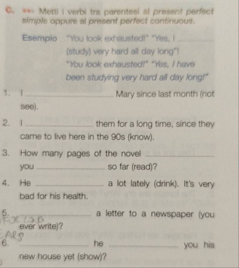 Metti i verbi tra parentesi al present perfect 
simple oppure al present perfect continuous. 
Esempio “You look exhausted!" "Yes, I_ 
(study) very hard all day long"! 
“You look exhausted!” “Yes, I have 
been studying very hard all day long!" 
1. I _Mary since last month (not 
see). 
2. 1 _them for a long time, since they 
came to live here in the 90s (know). 
3. How many pages of the novel_ 
you _so far (read)? 
4. He _a lot lately (drink). It's very 
bad for his health. 
5. _a letter to a newspaper (you 
ever write)? 
6. 
_he _you his 
new house yet (show)?