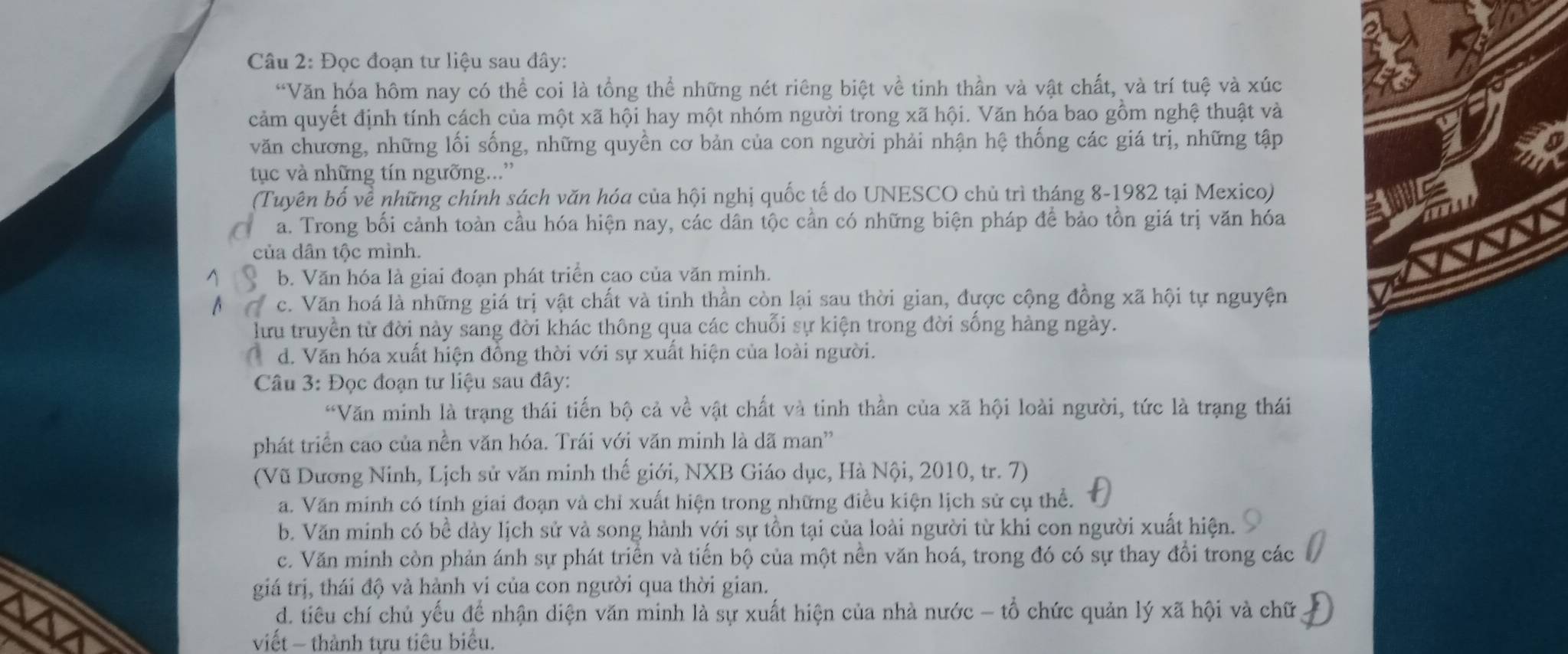 Đọc đoạn tư liệu sau đây:
“Văn hóa hôm nay có thể coi là tổng thể những nét riêng biệt về tinh thần và vật chất, và trí tuệ và xúc
cảm quyết định tính cách của một xã hội hay một nhóm người trong xã hội. Văn hóa bao gồm nghệ thuật và
văn chương, những lối sống, những quyền cơ bản của con người phải nhận hệ thống các giá trị, những tập
tục và những tín ngưỡng...”
(Tuyên bố về những chính sách văn hóa của hội nghị quốc tế do UNESCO chủ trì tháng 8-1982 tại Mexico)
a. Trong bối cảnh toàn cầu hóa hiện nay, các dân tộc cần có những biện pháp để bảo tồn giá trị văn hóa
của dân tộc mình.
b. Văn hóa là giai đoạn phát triển cao của văn minh.
c. Văn hoá là những giá trị vật chất và tinh thần còn lại sau thời gian, được cộng đồng xã hội tự nguyện
lưu truyền từ đời này sang đời khác thông qua các chuỗi sự kiện trong đời sống hàng ngày.
d. Văn hóa xuất hiện đồng thời với sự xuất hiện của loài người.
Câu 3: Đọc đoạn tư liệu sau đây:
“Văn minh là trạng thái tiến bộ cả về vật chất và tinh thần của xã hội loài người, tức là trạng thái
phát triển cao của nền văn hóa. Trái với văn minh là dã man'
(Vũ Dương Ninh, Lịch sử văn minh thế giới, NXB Giáo dục, Hà Nội, 2010, tr. 7)
a. Văn minh có tính giai đoạn và chỉ xuất hiện trong những điều kiện lịch sử cụ thể.
b. Văn minh có bề dày lịch sử và song hành với sự tồn tại của loài người từ khi con người xuất hiện.
c. Văn minh còn phản ánh sự phát triển và tiến bộ của một nền văn hoá, trong đó có sự thay đổi trong các
giá trị, thái độ và hành vi của con người qua thời gian.
d. tiêu chí chủ yếu để nhận diện văn minh là sự xuất hiện của nhà nước - tổ chức quản lý xã hội và chữ
viết - thành tựu tiêu biểu.