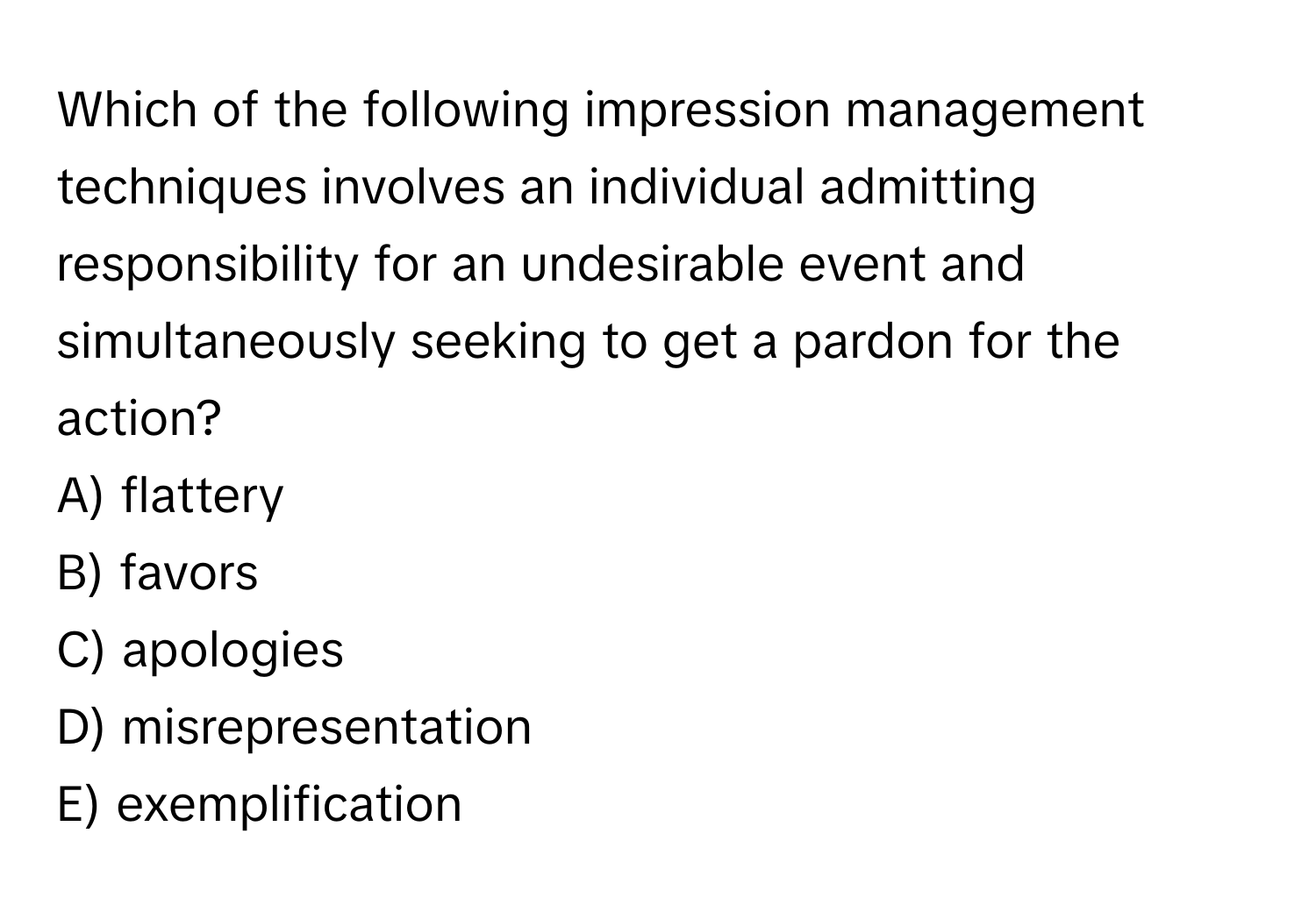 Which of the following impression management techniques involves an individual admitting responsibility for an undesirable event and simultaneously seeking to get a pardon for the action?

A) flattery
B) favors
C) apologies
D) misrepresentation
E) exemplification