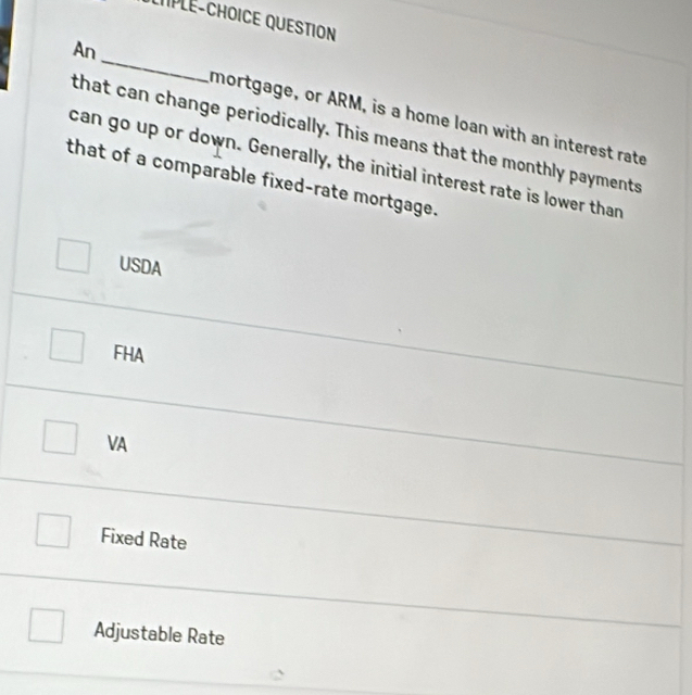 LTPLE-CHOICE QUESTION
An_ mortgage, or ARM, is a home loan with an interest rate
that can change periodically. This means that the monthly payments
can go up or down. Generally, the initial interest rate is lower than
that of a comparable fixed-rate mortgage.
USDA
FHA
VA
Fixed Rate
Adjustable Rate