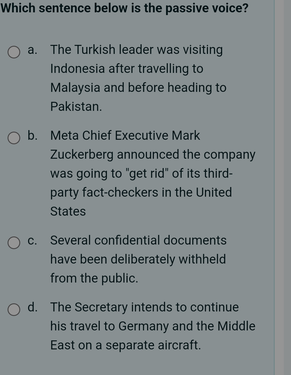 Which sentence below is the passive voice?
a. The Turkish leader was visiting
Indonesia after travelling to
Malaysia and before heading to
Pakistan.
b. Meta Chief Executive Mark
Zuckerberg announced the company
was going to "get rid" of its third-
party fact-checkers in the United
States
c. Several confidential documents
have been deliberately withheld
from the public.
d. The Secretary intends to continue
his travel to Germany and the Middle
East on a separate aircraft.