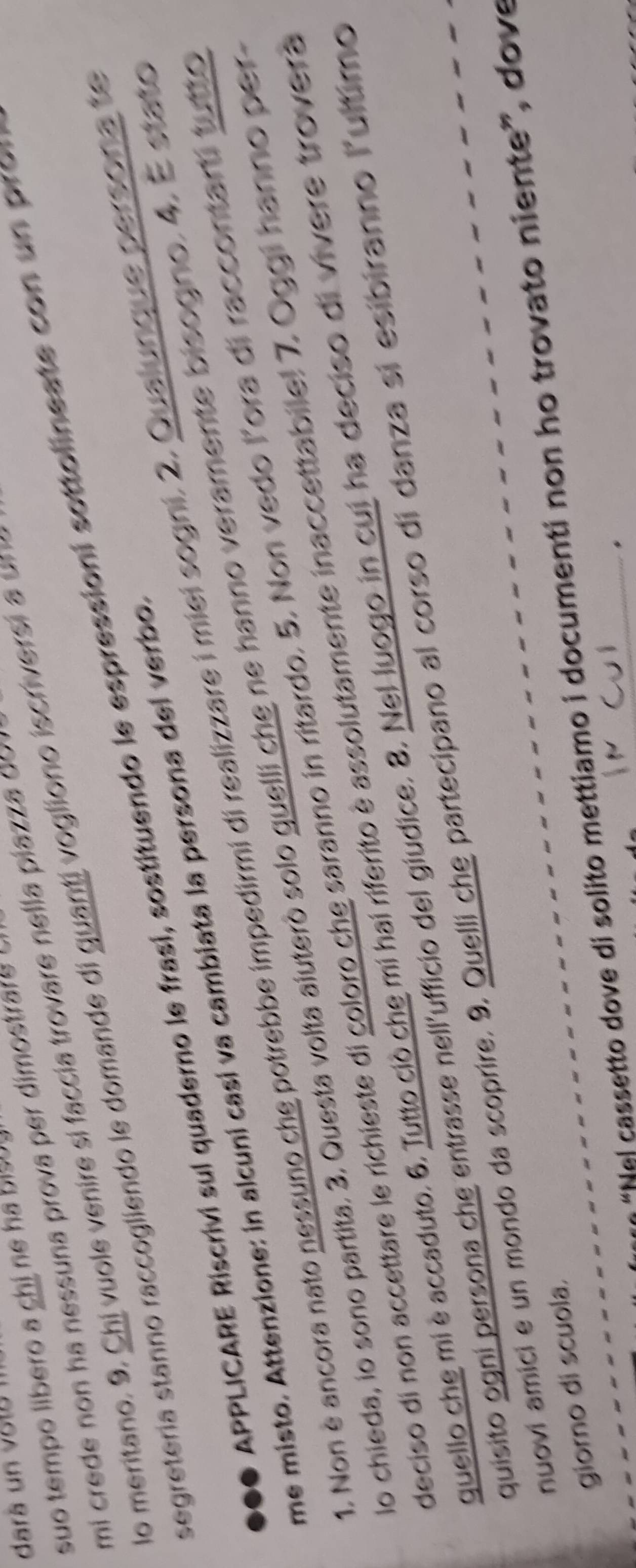 darä un vo t a 
suo tempo líbero a chị ne ha bisu 
mi crede non ha nessuna prova per dimostrare . 
lo meritano. 9. Chi v uole venire si faccía trovare nel la piaz 
segretería stanno raccogliendo le domande di g uanti vogliono iscriversi a u 
... APPLICARE Riscrivi sul quaderno le frasi, sostituendo le espressioni sottolineate co u p o 
me misto. Attenzione: in alcuni casí va cambiata la persona del verbo. 
1. Non è ancora nato nessuno che potrebbe impedirmi di realizzare i miei sogni. 2. Qualunque persona te 
No chieda, io sono partita. 3. Questa volta aíuteró solo guelli che ne hanno veramente bisogno. 4. E stato 
deciso di non accettare le richieste di coloro che saranno in ritardo. 5. Non vedo lora di raccontarti tutto 
quello che mi è accaduto. 6. Tutto ciò che mi hai riferito è assolutamente inaccettabilel 7. Oggi hanno per 
quisito ogni persona che entrasse nell'ufficio del giudice. 8. Nel luogo in cui ha deciso di vivere trovera 
nuovi amici e un mondo da scoprire. 9. Quelli che partecipano al corso di danza si esibiranno lultimo 
“Nel cassetto dove di solito mettiamo i documenti non ho trovato niente”, dove 
giorno di scuola.