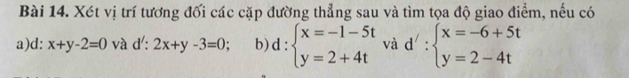 Xét vị trí tương đối các cặp đường thẳng sau và tìm tọa độ giao điểm, nếu có 
a) d: x+y-2=0 và d: 2x+y-3=0; b) d:beginarrayl x=-1-5t y=2+4tendarray. và d':beginarrayl x=-6+5t y=2-4tendarray.