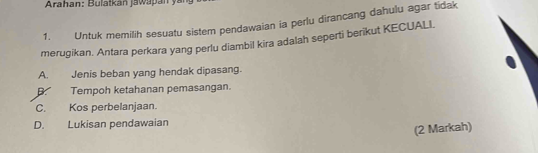 Arahan: Bulatkan jawapan yán
1. Untuk memilih sesuatu sistem pendawaian ia perlu dirancang dahulu agar tidak
merugikan. Antara perkara yang perlu diambil kira adalah seperti berikut KECUALI.
A. Jenis beban yang hendak dipasang.
B. Tempoh ketahanan pemasangan.
C. Kos perbelanjaan.
D. Lukisan pendawaian
(2 Markah)