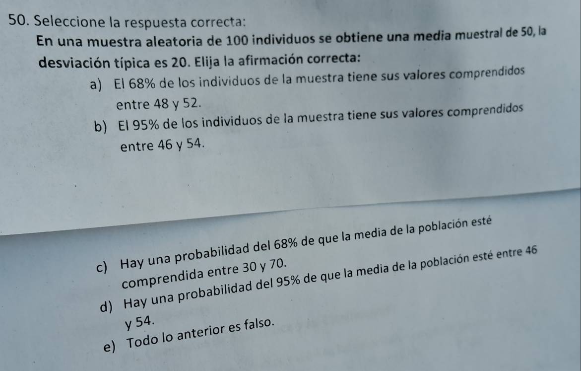 Seleccione la respuesta correcta:
En una muestra aleatoria de 100 individuos se obtiene una media muestral de 50, la
desviación típica es 20. Elija la afirmación correcta:
a) El 68% de los individuos de la muestra tiene sus valores comprendidos
entre 48 y 52.
b) El 95% de los individuos de la muestra tiene sus valores comprendidos
entre 46 y 54.
c) Hay una probabilidad del 68% de que la media de la población esté
comprendida entre 30 y 70.
d) Hay una probabilidad del 95% de que la media de la población esté entre 46
y 54.
e) Todo lo anterior es falso.