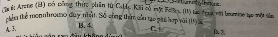 3-létramethylbutane.
(âu 6: Arene (B) có công thức phân tử C&H₈. Khi có mặt FeBr₃, (B) tác dụng với bromine tạo một sản
phẩm thể monobromo duy nhất. Số công thức cấu tạo phù hợp với (B) là
B. 4.
A. 3. C. 1.
D. 2.