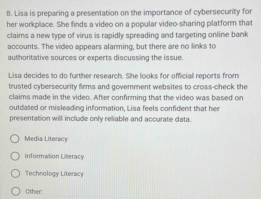 Lisa is preparing a presentation on the importance of cybersecurity for
her workplace. She finds a video on a popular video-sharing platform that
claims a new type of virus is rapidly spreading and targeting online bank
accounts. The video appears alarming, but there are no links to
authoritative sources or experts discussing the issue.
Lisa decides to do further research. She looks for official reports from
trusted cybersecurity firms and government websites to cross-check the
claims made in the video. After confirming that the video was based on
outdated or misleading information, Lisa feels confident that her
presentation will include only reliable and accurate data.
Media Literacy
Information Literacy
Technology Literacy
Other: