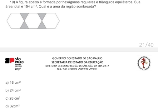 A figura abaixo é formada por hexágonos regulares e triângulos equiláteros. Sua
área total é 154cm^2 *, Qual é a área da região sombreada?
21/40
são GOVERNO DO ESTADO DE SÃO PAULO
PAULO SECRETARIA DE ESTADO DA EDUCAÇÃO
; ? Diretoria de ensinio região de São João da boa vista
E.E. 'Cel. Cristiano Osório de Oliveira'
a) 16cm^2
b) 24cm^2
c) 28cm^2
d) 32cm^2