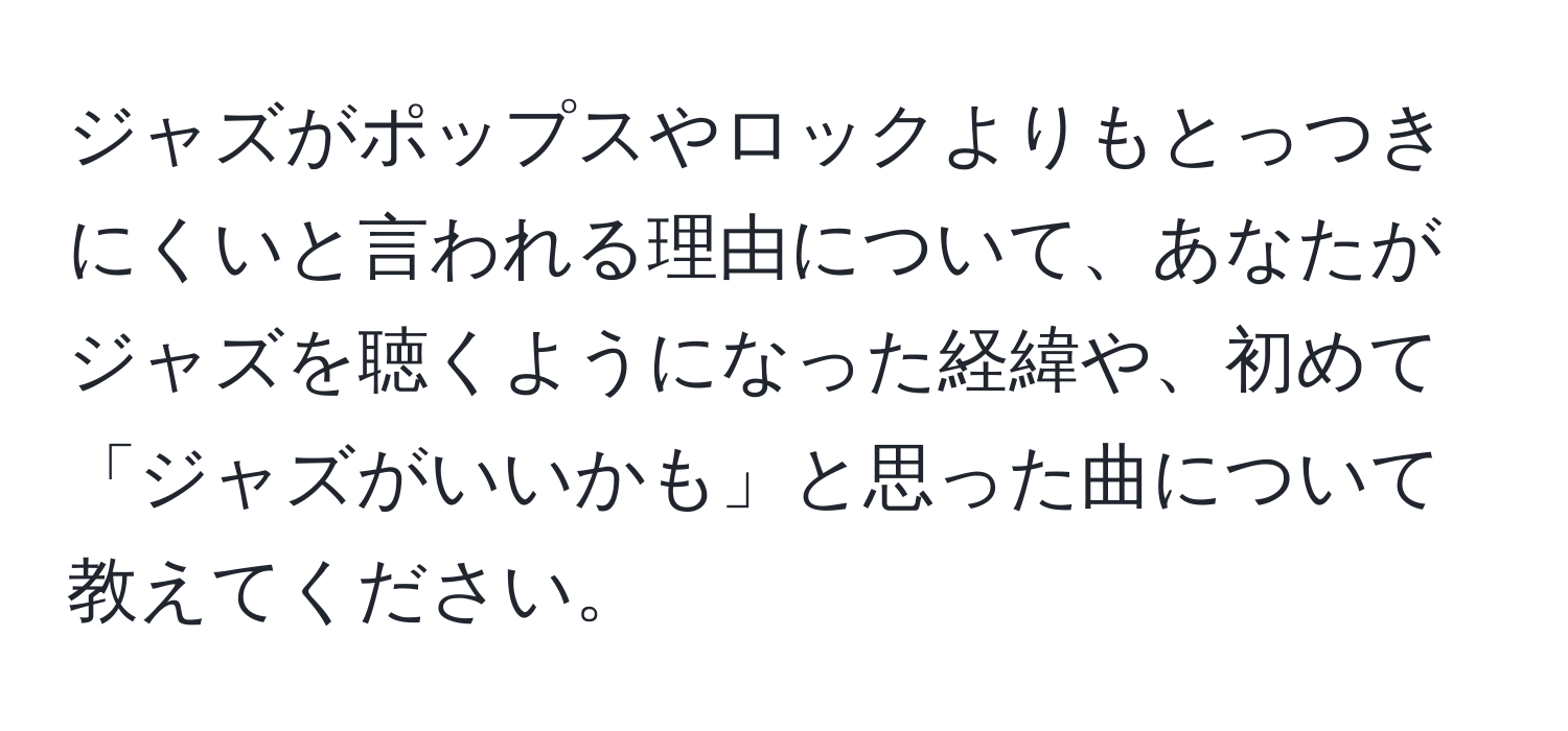 ジャズがポップスやロックよりもとっつきにくいと言われる理由について、あなたがジャズを聴くようになった経緯や、初めて「ジャズがいいかも」と思った曲について教えてください。