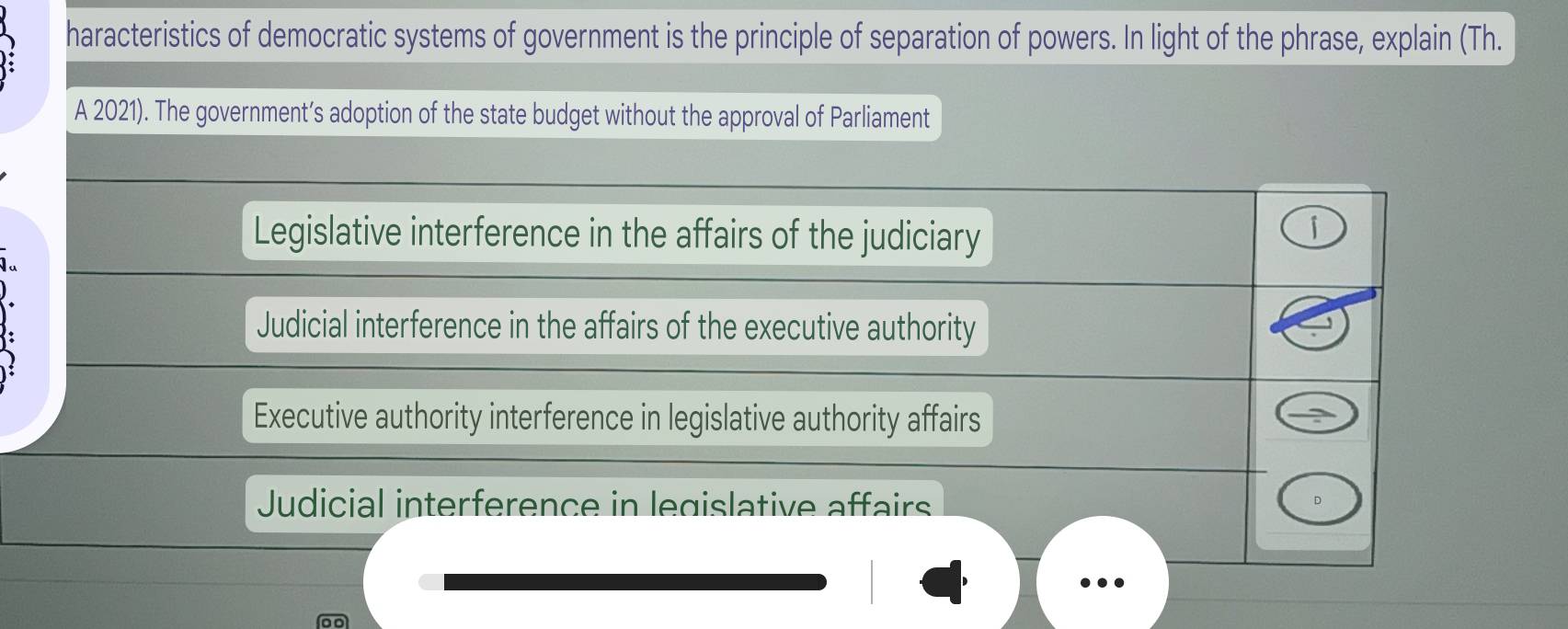 haracteristics of democratic systems of government is the principle of separation of powers. In light of the phrase, explain (Th.
A 2021). The government’s adoption of the state budget without the approval of Parliament
Legislative interference in the affairs of the judiciary
Judicial interference in the affairs of the executive authority
Executive authority interference in legislative authority affairs
Judicial interference in legislative affairs