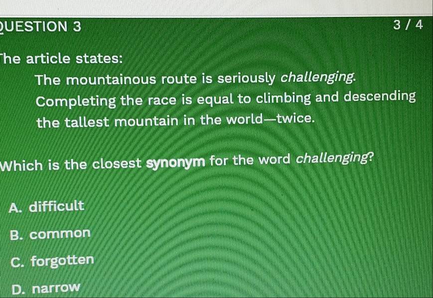 UESTION 3 3 / 4
he article states:
The mountainous route is seriously challenging.
Completing the race is equal to climbing and descending
the tallest mountain in the world—twice.
Which is the closest synonym for the word challenging?
A. difficult
B. common
C. forgotten
D. narrow