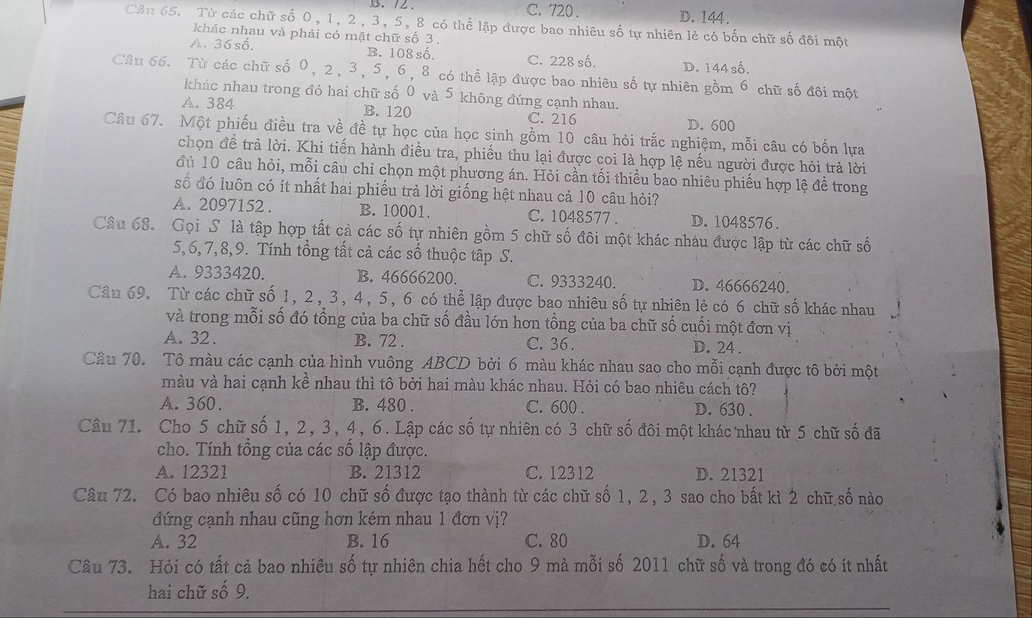 C. 720 .
、2 D. 144.
Câu 65. Từ các chữ số 0, 1, 2, 3, 5, 8 có thể lập được bao nhiêu số tự nhiên lẻ có bốn chữ số đôi một
khác nhau và phải có mặt chữ số 3 .
A. 36 số. B. 108 số. C. 228 số. D. 144 số.
Câu 66. Từ các chữ số 0, 2, 3, 5, 6, 8 có thể lập được bao nhiêu số tự nhiên gồm 6 chữ số đôi một
khác nhau trong đó hai chữ số 0 và 5 không đứng cạnh nhau.
A. 384 B. 120 C. 216 D. 600
Câu 67. Một phiếu điều tra về đề tự học của học sinh gồm 10 câu hỏi trắc nghiệm, mỗi câu có bốn lựa
chọn để trả lời. Khi tiến hành điều tra, phiếu thu lại được coi là hợp lệ nếu người được hỏi trả lời
đủ 10 câu hỏi, mỗi câu chỉ chọn một phương án. Hỏi cần tối thiều bao nhiêu phiếu hợp lệ đề trong
số đó luôn có ít nhất hai phiếu trả lời giống hệt nhau cả 10 câu hỏi?
A. 2097152 . B. 10001. C. 1048577 . D.1048576.
Câu 68. Gọi S là tập hợp tất cả các số tự nhiên gồm 5 chữ số đôi một khác nháu được lập từ các chữ số
5,6,7,8,9. Tính tổng tất cả các số thuộc tập S.
A. 9333420. ]B. 46666200. C. 9333240. D. 46666240.
Câu 69. Từ các chữ số 1, 2, 3, 4, 5, 6 có thể lập được bao nhiêu số tự nhiên lẻ có 6 chữ số khác nhau
và trong mỗi số đó tổng của ba chữ số đầu lớn hơn tổng của ba chữ số cuối một đơn vị
A. 32 . B. 72 . C. 36 .
D. 24 .
Câu 70. Tô màu các cạnh của hình vuông ABCD bởi 6 màu khác nhau sao cho mỗi cạnh được tô bởi một
màu và hai cạnh kề nhau thì tô bởi hai màu khác nhau. Hỏi có bao nhiêu cách tô?
A. 360. ]B. 480 . C. 600 . D. 630 .
Câu 71. Cho 5 chữ số 1, 2, 3, 4, 6. Lập các số tự nhiên có 3 chữ số đôi một khác nhau từ 5 chữ số đã
cho. Tính tổng của các số lập được.
A. 12321 B. 21312 C. 12312 D. 21321
Câu 72. Có bao nhiêu số có 10 chữ số được tạo thành từ các chữ số 1, 2, 3 sao cho bất kì 2 chữ số nào
đứng cạnh nhau cũng hơn kém nhau 1 đơn vị?
A. 32 B. 16 C. 80 D. 64
Câu 73. Hỏi có tất cả bao nhiêu số tự nhiên chia hết cho 9 mà mỗi số 2011 chữ số và trong đó có ít nhất
hai chữ số 9.