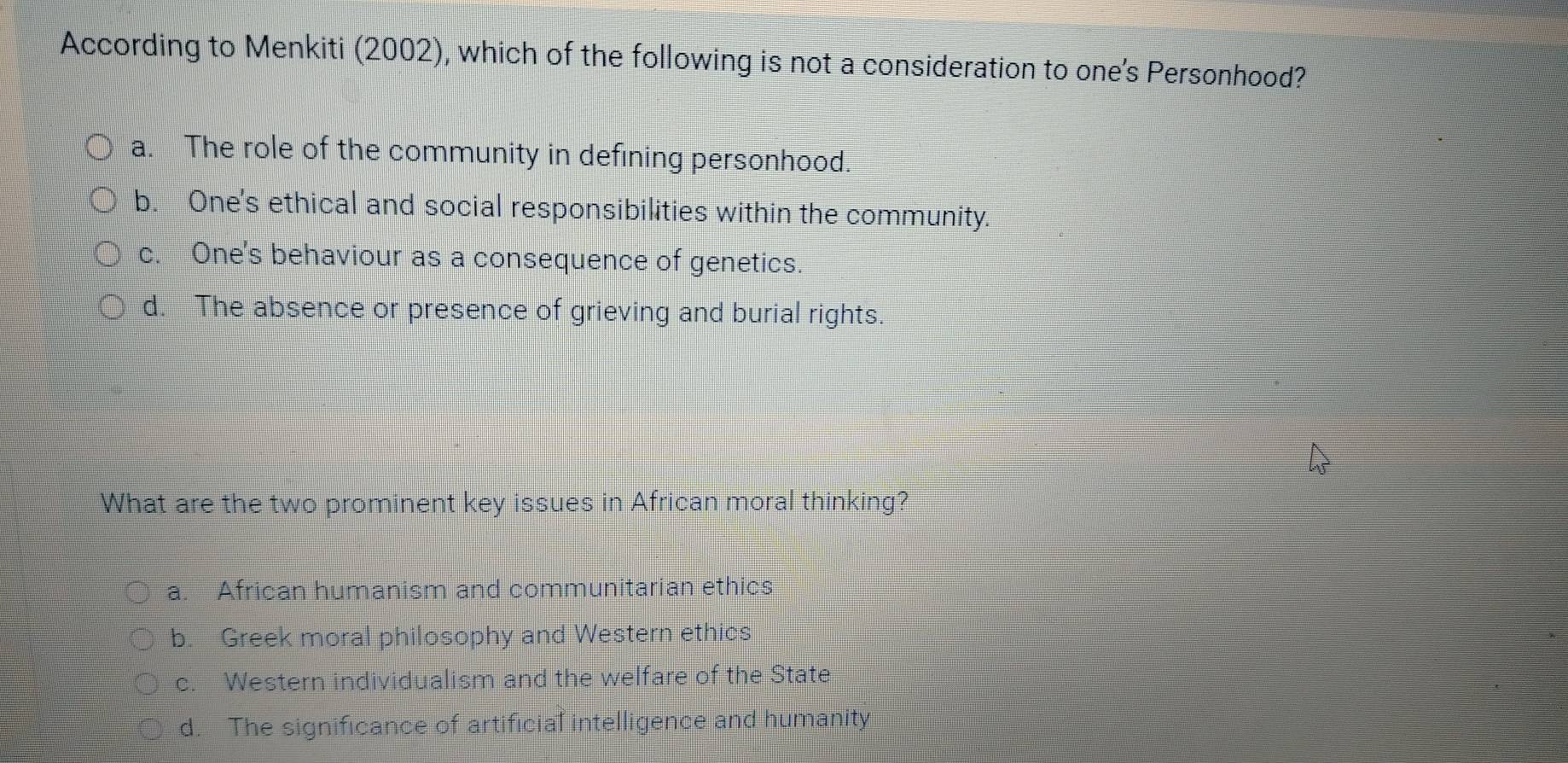 According to Menkiti (2002), which of the following is not a consideration to one's Personhood?
a. The role of the community in defining personhood.
b. One's ethical and social responsibilities within the community.
c. One's behaviour as a consequence of genetics.
d. The absence or presence of grieving and burial rights.
What are the two prominent key issues in African moral thinking?
a. African humanism and communitarian ethics
b. Greek moral philosophy and Western ethics
c. Western individualism and the welfare of the State
d. The significance of artificial intelligence and humanity