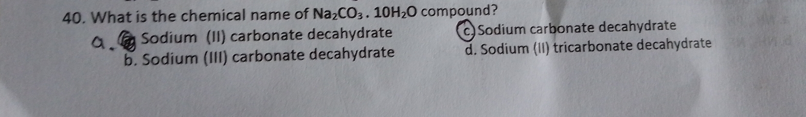 What is the chemical name of Na_2CO_3.10H_2O compound?
Sodium (II) carbonate decahydrate c)Sodium carbonate decahydrate
b. Sodium (III) carbonate decahydrate d. Sodium (II) tricarbonate decahydrate