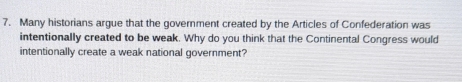 Many historians argue that the government created by the Articles of Confederation was 
intentionally created to be weak. Why do you think that the Continental Congress would 
intentionally create a weak national government?