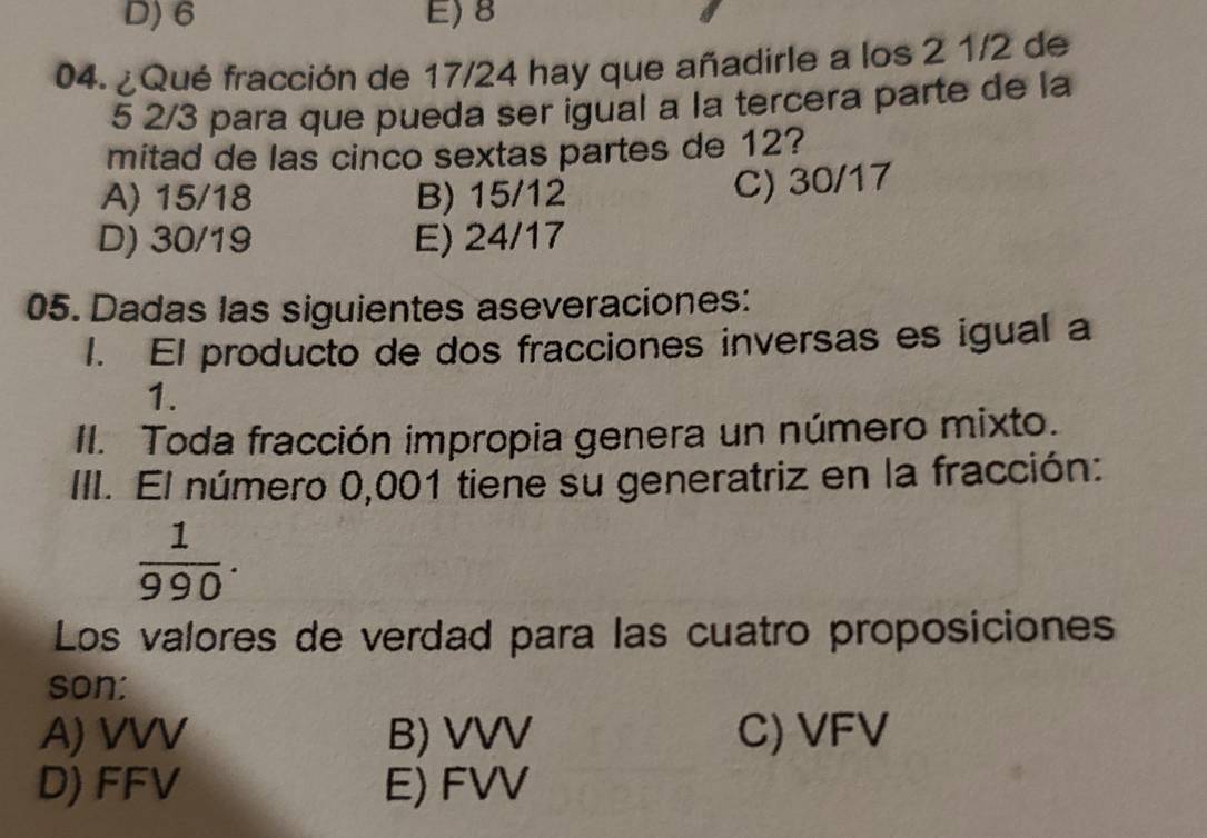 D) 6 E) 8
04. ¿Qué fracción de 17/24 hay que añadirle a los 2 1/2 de
5 2/3 para que pueda ser igual a la tercera parte de la
mitad de las cinco sextas partes de 12?
A) 15/18 B) 15/12
C) 30/17
D) 30/19 E) 24/17
05. Dadas las siguientes aseveraciones:
1. El producto de dos fracciones inversas es igual a
1.
II. Toda fracción impropia genera un número mixto.
III. El número 0,001 tiene su generatriz en la fracción:
 1/990 . 
Los valores de verdad para las cuatro proposiciones
son:
A) VVV B) VVV C) VFV
D) FFV E) FVV