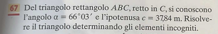 Del triangolo rettangolo ABC, retto in C, si conoscono 
l’angolo alpha =66°03' e l’ipotenusa c=37,84m. Risolve- 
re il triangolo determinando gli elementi incogniti.