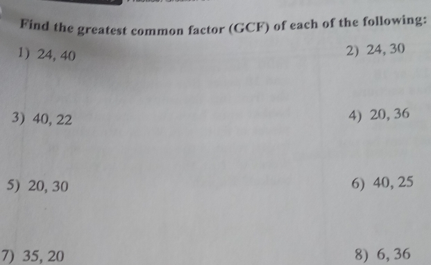 Find the greatest common factor (GCF) of each of the following: 
1) 24, 40
2) 24, 30
3) 40, 22
4) 20, 36
5) 20, 30 6) 40, 25
7) 35, 20 8) 6, 36