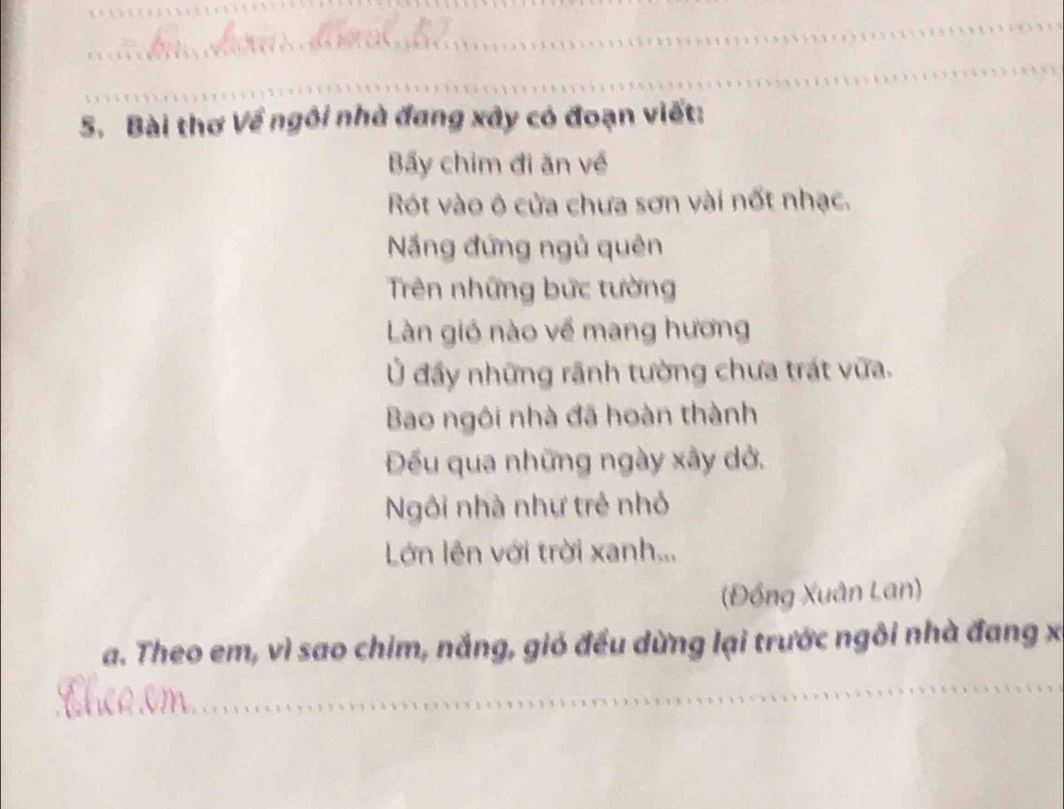 Bài thơ Về ngôi nhà đang xây có đoạn viết: 
Bãy chim đi ăn về 
Rót vào ô cửa chưa sơn vài nốt nhạc. 
Năng đứng ngủ quên 
Trên những bức tường 
Làn gió nào về mang hương 
Ủ đầy những rãnh tường chưa trát vữa. 
Bao ngôi nhà đã hoàn thành 
Đếu qua những ngày xây dở. 
Ngôi nhà như trẻ nhỏ 
Lớn lên với trời xanh... 
(Đồng Xuân Lan) 
a. Theo em, vì sao chim, nắng, gió đều dừng lại trước ngôi nhà đang x