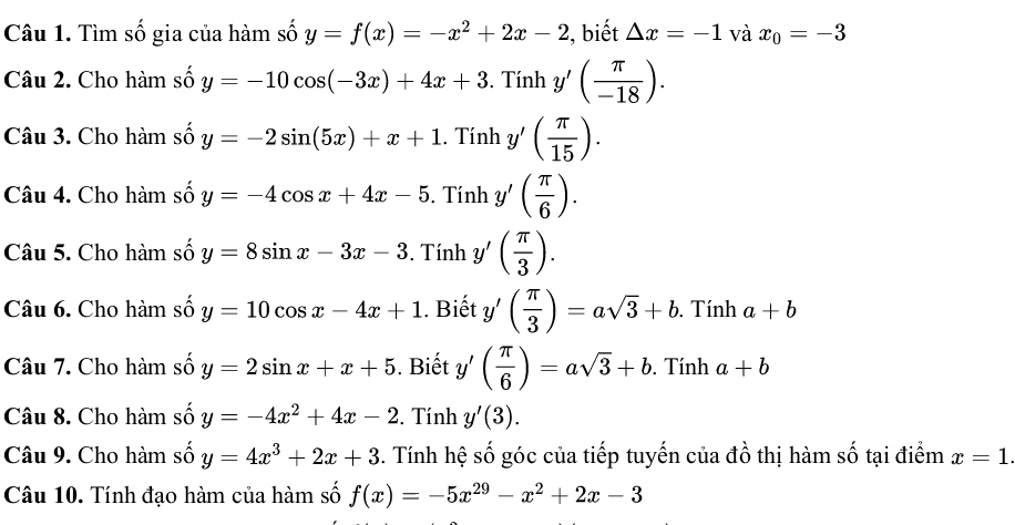 Tìm số gia của hàm số y=f(x)=-x^2+2x-2 , biết △ x=-1 và x_0=-3
Câu 2. Cho hàm số y=-10cos (-3x)+4x+3. Tính y'( π /-18 ). 
Câu 3. Cho hàm số y=-2sin (5x)+x+1. Tính y'( π /15 ). 
Câu 4. Cho hàm số y=-4cos x+4x-5. Tính y'( π /6 ). 
Câu 5. Cho hàm số y=8sin x-3x-3. Tính y'( π /3 ). 
Câu 6. Cho hàm số y=10cos x-4x+1. Biết y'( π /3 )=asqrt(3)+b. . Tính a+b
Câu 7. Cho hàm số y=2sin x+x+5. Biết y'( π /6 )=asqrt(3)+b. Tính a+b
Câu 8. Cho hàm số y=-4x^2+4x-2. Tính y'(3). 
Câu 9. Cho hàm số y=4x^3+2x+3. Tính hệ số góc của tiếp tuyến của đồ thị hàm số tại điểm x=1. 
Câu 10. Tính đạo hàm của hàm số f(x)=-5x^(29)-x^2+2x-3