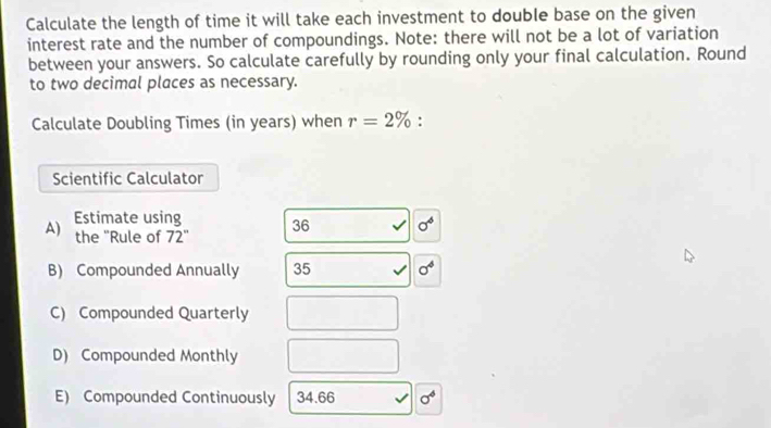 Calculate the length of time it will take each investment to double base on the given 
interest rate and the number of compoundings. Note: there will not be a lot of variation 
between your answers. So calculate carefully by rounding only your final calculation. Round 
to two decimal places as necessary. 
Calculate Doubling Times (in years) when r=2% : 
Scientific Calculator 
A) Estimate using 36 sigma^6
the "Rule of 72°
B) Compounded Annually 35 sigma^4
C) Compounded Quarterly 
D) Compounded Monthly 
E) Compounded Continuously 34.66 sigma^4