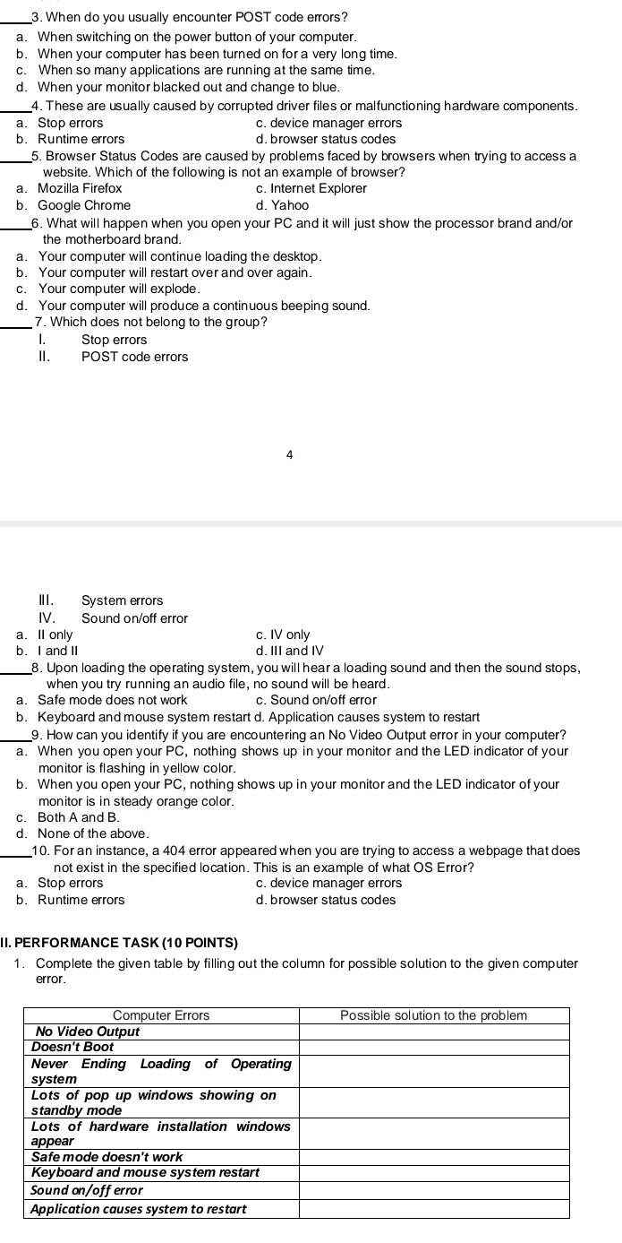 When do you usually encounter POST code errors?
a. When switching on the power button of your computer.
b. When your computer has been turned on for a very long time.
c. When so many applications are running at the same time.
d. When your monitor blacked out and change to blue.
_4. These are usually caused by corrupted driver files or malfunctioning hardware components.
a. Stop errors c. device manager errors
b. Runtime errors d. browser status codes
_5. Browser Status Codes are caused by problems faced by browsers when trying to access a
website. Which of the following is not an example of browser?
a. Mozilla Firefox c. Internet Explorer
b. Google Chrome d. Yahoo
_6. What will happen when you open your PC and it will just show the processor brand and/or
the motherboard brand.
a. Your computer will continue loading the desktop.
b. Your computer will restart over and over again.
c. Your computer will explode.
d. Your computer will produce a continuous beeping sound.
_7. Which does not belong to the group?
I. Stop errors
II. POST code errors
4
III. System errors
IV. Sound on/off error
a. I only c. IV only
b. I and II d. III and IV
_8. Upon loading the operating system, you will hear a loading sound and then the sound stops,
when you try running an audio file, no sound will be heard.
a. Safe mode does not work c. Sound on/off error
b. Keyboard and mouse system restart d. Application causes system to restart
_9. How can you identify if you are encountering an No Video Output error in your computer?
a. When you open your PC, nothing shows up in your monitor and the LED indicator of your
monitor is flashing in yellow color.
b. When you open your PC, nothing shows up in your monitor and the LED indicator of your
monitor is in steady orange color.
c. Both A and B.
d. None of the above.
_10. For an instance, a 404 error appeared when you are trying to access a webpage that does
not exist in the specified location. This is an example of what OS Error?
a. Stop errors c. device manager errors
b. Runtime errors d. browser status codes
II. PERFORMANCE TASK (10 POINTS)
1. Complete the given table by filling out the column for possible solution to the given computer
error.