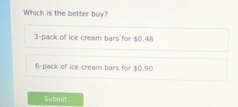 Which is the better buy?
3 -pack of ice cream bars for $0.48
6 -pack of ice cream bars for $0.90
Submit