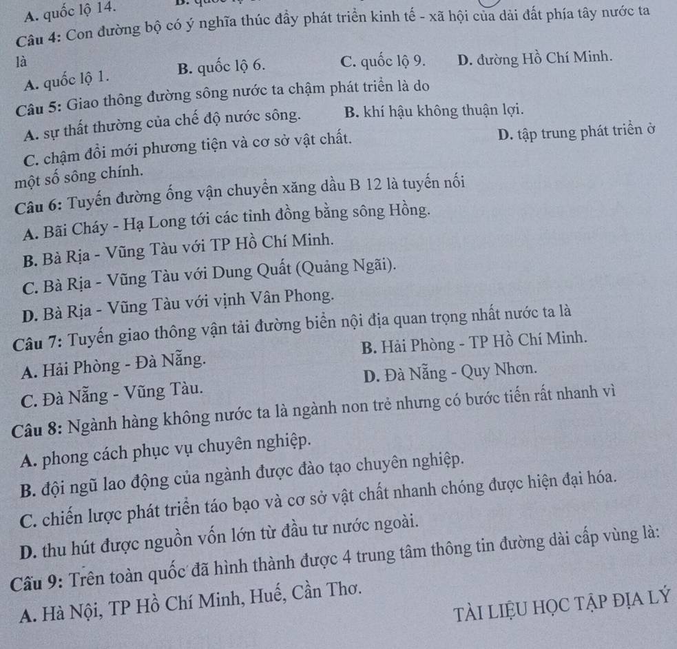 A. quốc lộ 14.
Câu 4: Con đường bộ có ý nghĩa thúc đẩy phát triển kinh tế - xã hội của dải đất phía tây nước ta
là C. quốc lộ 9. D. đường Hồ Chí Minh.
A. quốc lộ 1.
B. quốc lộ 6.
Câu 5: Giao thông đường sông nước ta chậm phát triển là do
A. sự thất thường của chế độ nước sông. B. khí hậu không thuận lợi.
C. chậm đổi mới phương tiện và cơ sở vật chất. D. tập trung phát triển ở
một số sông chính.
Câu 6: Tuyến đường ống vận chuyển xăng dầu B 12 là tuyến nối
A. Bãi Cháy - Hạ Long tới các tinh đồng bằng sông Hồng.
B. Bà Rịa - Vũng Tàu với TP Hồ Chí Minh.
C. Bà Rịa - Vũng Tàu với Dung Quất (Quảng Ngãi).
D. Bà Rịa - Vũng Tàu với vịnh Vân Phong.
Câu 7: Tuyến giao thông vận tải đường biển nội địa quan trọng nhất nước ta là
A. Hải Phòng - Đà Nẵng. B. Hải Phòng - TP Hồ Chí Minh.
C. Đà Nẵng - Vũng Tàu. D. Đà Nẵng - Quy Nhơn.
Câu 8: Ngành hàng không nước ta là ngành non trẻ nhưng có bước tiến rất nhanh vì
A. phong cách phục vụ chuyên nghiệp.
B. đội ngũ lao động của ngành được đào tạo chuyên nghiệp.
C. chiến lược phát triển táo bạo và cơ sở vật chất nhanh chóng được hiện đại hóa.
D. thu hút được nguồn vốn lớn từ đầu tư nước ngoài.
Cấu 9: Trên toàn quốc đã hình thành được 4 trung tâm thông tin đường dài cấp vùng là:
A. Hà Nội, TP Hồ Chí Minh, Huế, Cần Thơ.
tài liệu học tập địa lý