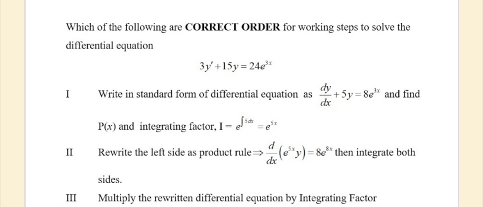 Which of the following are CORRECT ORDER for working steps to solve the
differential equation
3y'+15y=24e^(3x)
I Write in standard form of differential equation as  dy/dx +5y=8e^(3x) and find
P(x) and integrating factor, I=e^(∈t 5dx)=e^(5x)
II Rewrite the left side as product rule ·  d/dx (e^(5x)y)=8e^(8x) then integrate both
sides.
III Multiply the rewritten differential equation by Integrating Factor