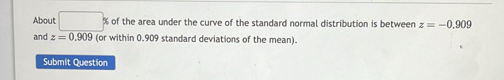 About □ % of the area under the curve of the standard normal distribution is between z=-0.909
and z=0.909 (or within 0.909 standard deviations of the mean). 
Submit Question