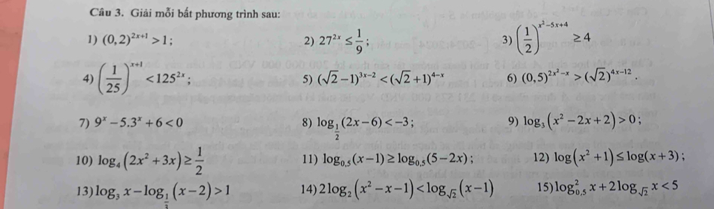 Giải mỗi bất phương trình sau: 
1) (0,2)^2x+1>1; 2) 27^(2x)≤  1/9 ; ( 1/2 )^x^2-5x+4≥ 4
3) 
4) ( 1/25 )^x+1<125^(2x); (0,5)^2x^2-x>(sqrt(2))^4x-12. 
5) (sqrt(2)-1)^3x-2 6) 
7) 9^x-5.3^x+6<0</tex> 8) log _ 1/2 (2x-6) ; 
9) log _3(x^2-2x+2)>0; 
10) log _4(2x^2+3x)≥  1/2  11) log _0.5(x-1)≥ log _0.5(5-2x); 12) log (x^2+1)≤ log (x+3)
13) log _3x-log _ 1/2 (x-2)>1 14) 2log _2(x^2-x-1) 15) log _(0.5)^2x+2log _sqrt(2)x<5</tex>