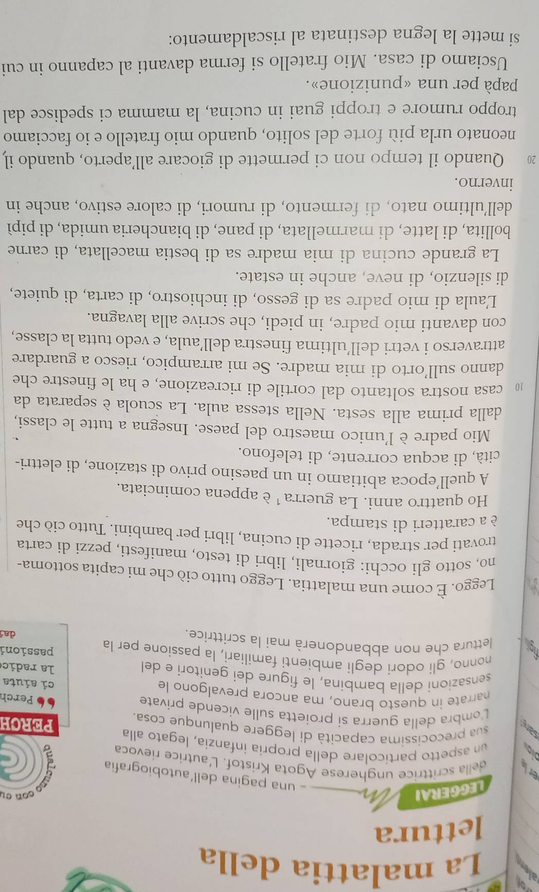 of
a La malattia della
lettura
LEGGERAI
con cu
una pagina dell'autobiografía (
a della scrittrice ungherese Agota Kristof. L'autrice rievoca
un aspetto particolare della propria infanzía, legato alla
sar  sua precocissima capacità di leggere qualunque cosa. PERCH
Lombra della guerra si proietta sulle vicende private
Perch
narrate in questo brano, ma ancora prevalgono le ci aiuta
sensazioni della bambina, le figure dei genitori e del
la radic
nonno, gli odori degli ambienti familiari, la passione per la passioni
figh lettura che non abbandonerà mai la scrittrice.
da
Leggo. È come una malattia. Leggo tutto ciò che mi capita sottoma-
no, sotto gli occhi: giornali, libri di testo, manifesti, pezzi di carta
trovati per strada, ricette di cucina, libri per bambini. Tutto ciò che
è a caratteri di stampa.
Ho quattro anni. La guerra ¹ è appena cominciata.
A quell’epoca abitiamo in un paesino privo di stazione, di elettri-
cità, di acqua corrente, di telefono.
Mio padre è l'unico maestro del paese. Insegna a tutte le classi,
dalla prima alla sesta. Nella stessa aula. La scuola è separata da
10 casa nostra soltanto dal cortile di ricreazione, e ha le finestre che
danno sull’orto di mia madre. Se mi arrampico, riesco a guardare
attraverso i vetri dell’ultima finestra dell’aula, e vedo tutta la classe,
con davanti mio padre, in piedi, che scrive alla lavagna.
Laula di mio padre sa di gesso, di inchiostro, di carta, di quiete,
di silenzio, di neve, anche in estate.
La grande cucina di mia madre sa di bestia macellata, di carne
bollita, di latte, di marmellata, di pane, di biancheria umida, di pipì
dell’ultimo nato, di fermento, di rumori, di calore estivo, anche in
inverno.
20 Quando il tempo non ci permette di giocare all’aperto, quando il
neonato urla più forte del solito, quando mio fratello e io facciamo
troppo rumore e troppi guai in cucina, la mamma ci spedisce dal
papà per una «punizione».
Usciamo di casa. Mio fratello si ferma davanti al capanno in cui
si mette la legna destinata al riscaldamento: