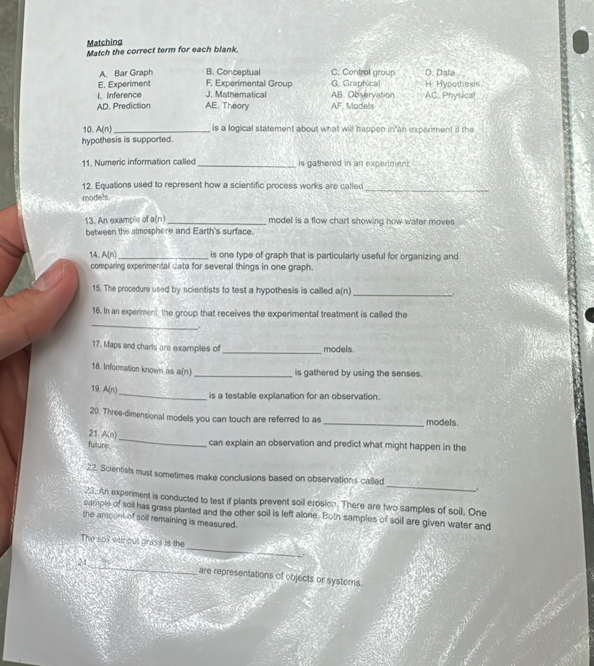 Matching
Match the correct term for each blank.
A. Bar Graph B. Conceptual C. Control group D. Data
E. Experiment F. Experimental Group G, Graphical H. Hypothesis
I. Inference J. Mathematical AB. Observation AC. Physical
AD. Prediction AE. Theory AF Models
10. A(n) _is a logical statement about what will happen in’an experment if the
hypothesis is supported.
11. Numeric information called _is gathered in an experiment
12. Equations used to represent how a scientific process works are called_
models.
13. An example of a(n) _model is a flow chart showing how water moves
between the almosphere and Earth's surface.
14. A(n)_ is one type of graph that is particularly useful for organizing and
comparing experimental data for several things in one graph.
15. The procedure used by scientists to test a hypothesis is called a(n)_
.
16. In an experiment the group that receives the experimental treatment is called the
_
17. Maps and charts are examples of _models.
18. Information known as a(n)_
is gathered by using the senses.
_
19. A( n)
is a testable explanation for an observation.
20. Three-dimensional models you can touch are referred to as _models.
21 AG 
future.
_
can explain an observation and predict what might happen in the
_
22. Scientists must sometimes make conclusions based on observations called
.
23. An experiment is conducted to test if plants prevent soil erosion. There are two samples of soil, One
sample of soil has grass planted and the other soil is left alone. Both samples of soil are given water and
the amoont of soil remaining is measured.
_
The soll without grass is the
24_ are representations of objects or systerns.
